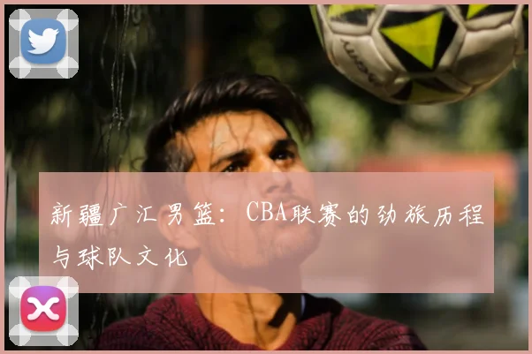 新疆广汇男篮:CBA联赛的劲旅历程与球队文化