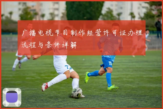 广播电视节目制作经营许可证办理流程与条件详解