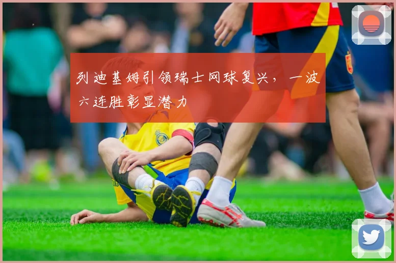 列迪基姆引领瑞士网球复兴,一波六连胜彰显潜力