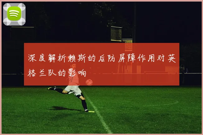 深度解析赖斯的后防屏障作用对英格兰队的影响