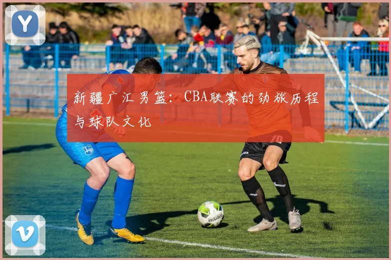 新疆广汇男篮:CBA联赛的劲旅历程与球队文化