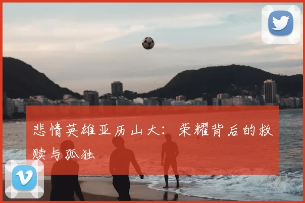 悲情英雄亚历山大:荣耀背后的救赎与孤独