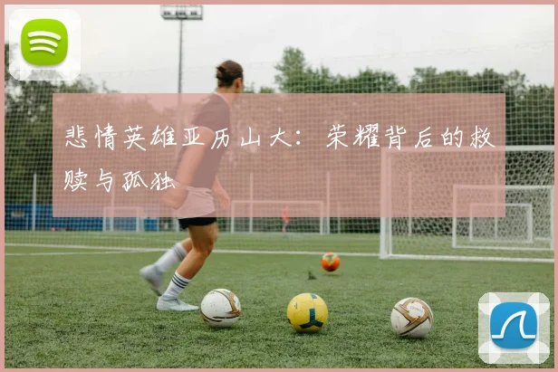 悲情英雄亚历山大：荣耀背后的救赎与孤独