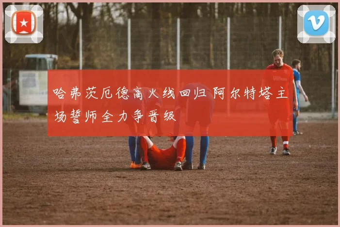 哈弗茨厄德高火线回归 阿尔特塔主场誓师全力争晋级