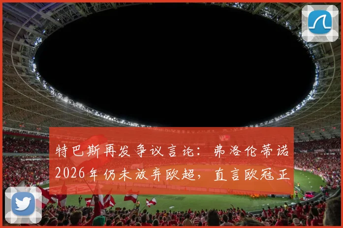 特巴斯再发争议言论:弗洛伦蒂诺2026年仍未放弃欧超,直言欧冠正被改造为“新型欧超”