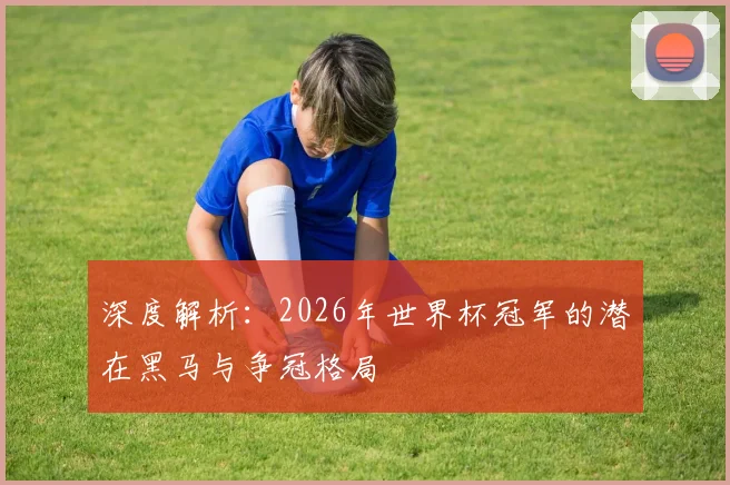 深度解析：2026年世界杯冠军的潜在黑马与争冠格局