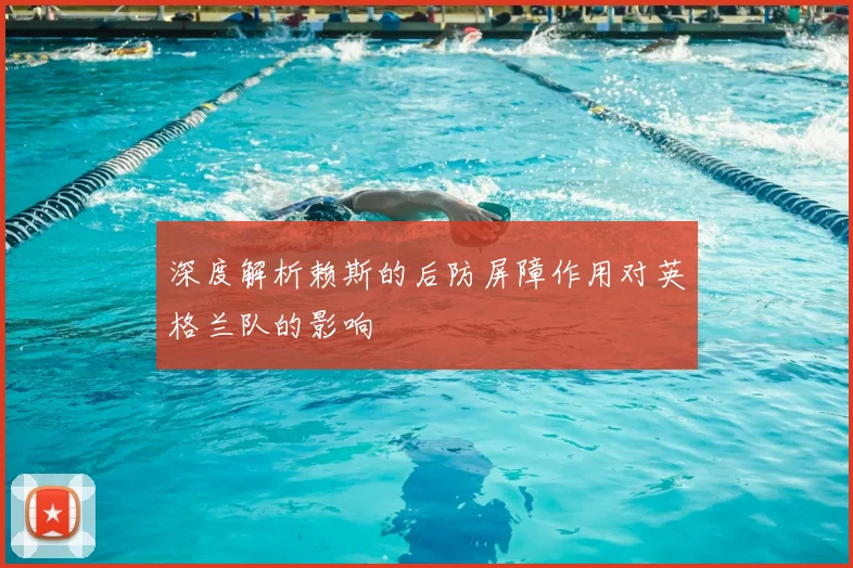 深度解析赖斯的后防屏障作用对英格兰队的影响