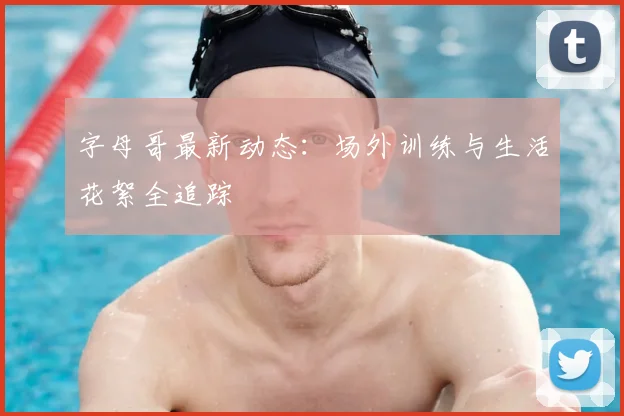 字母哥最新动态:场外训练与生活花絮全追踪