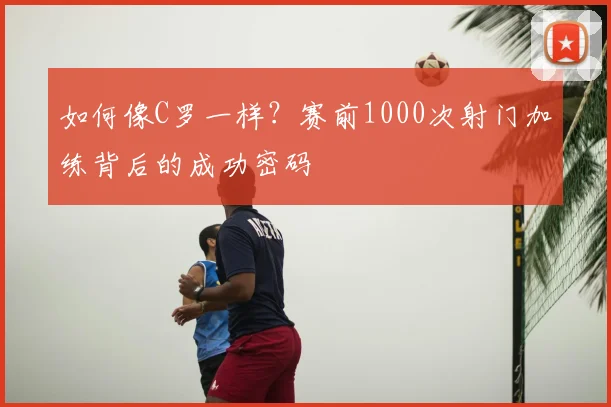 如何像C罗一样？赛前1000次射门加练背后的成功密码