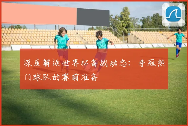 深度解读世界杯备战动态:夺冠热门球队的赛前准备