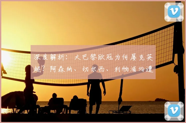 深度解析：大巴黎欧冠为何屡克英超？阿森纳、切尔西、利物浦均遭双杀的背后