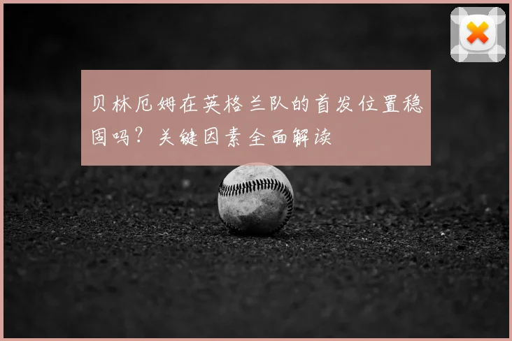 贝林厄姆在英格兰队的首发位置稳固吗?关键因素全面解读