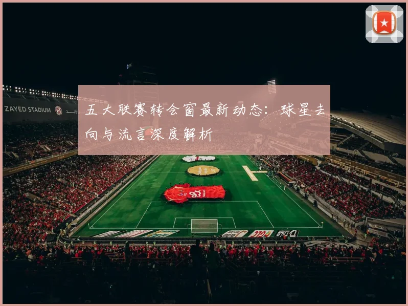 五大联赛转会窗最新动态:球星去向与流言深度解析