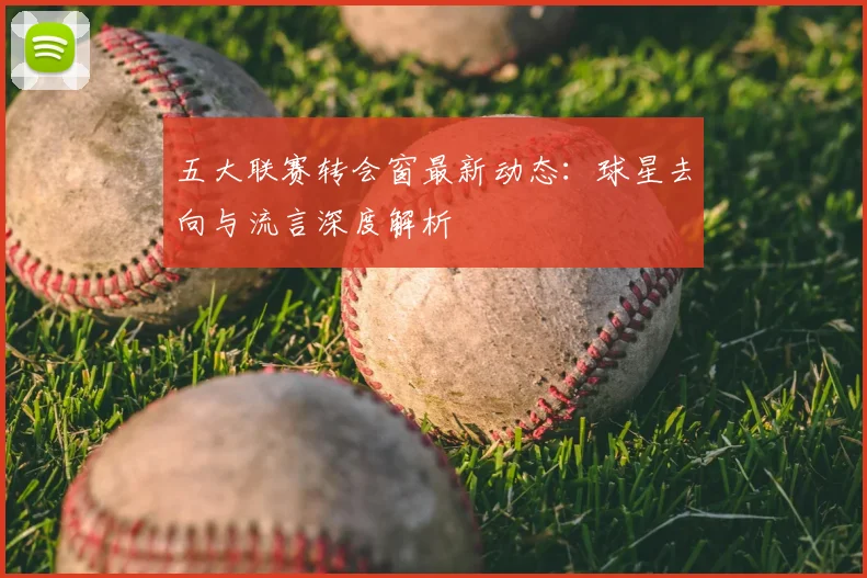 五大联赛转会窗最新动态：球星去向与流言深度解析