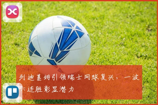列迪基姆引领瑞士网球复兴,一波六连胜彰显潜力