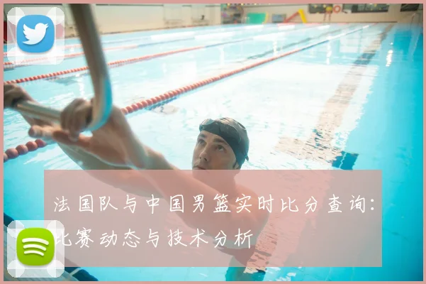 法国队与中国男篮实时比分查询：比赛动态与技术分析