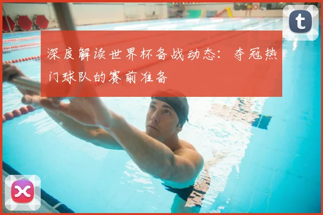 深度解读世界杯备战动态：夺冠热门球队的赛前准备
